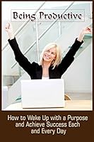 Being Productive: How To Wake Up With A Purpose And Achieve Success Each And Eve 1522792538 Book Cover