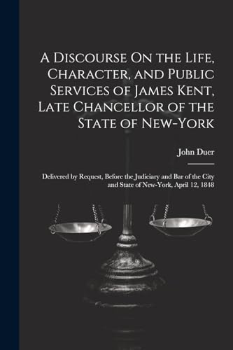 A Discourse On the Life, Character, and Public Services of James Kent, Late Chancellor of the State of New-York: Delivered by Request, Before the ... City and State of New-York, April 12, 1848