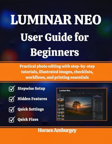 LUMINAR NEO USER GUIDE FOR BEGINNERS: Practical photo editing with step-by-step tutorials, illustrated images, checklists, workflows, and printing essentials
