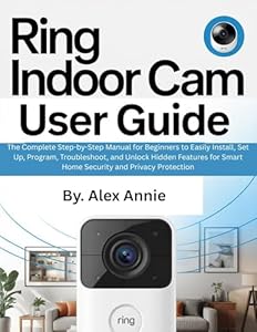 Ring Indoor Cam User Guide: The Complete Step-by-Step Manual for Beginners to Easily Install, Set Up, Program, Troubleshoot, and Unlock Hidden Features ... (The Electronic DIY) (English Edition)
