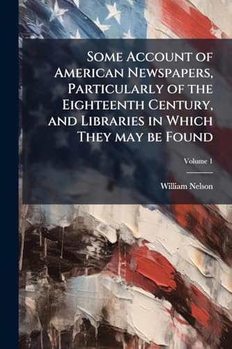 Some Account of American Newspapers, Particularly of the Eighteenth Century, and Libraries in Which They may be Found; Volume 1