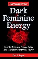 Harnessing Your Dark Feminine Energy: How to Become a Femme Fatale and Step into Your Divine Power B0BYFNZF6V Book Cover