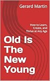 Old Is The New Young: How to Learn, Create, and Thrive at Any Age