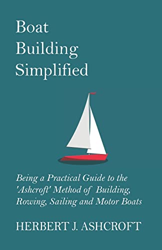 Boat Building Simplified - Being a Practical Guide to the \'Ashcroft\' Method of Building, Rowing, Sailing and Motor Boats