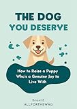 The Dog You Deserve: How to Raise a Puppy Who's a Genuine Joy to Live With — The Complete First-Year Guide for New Dog Owners