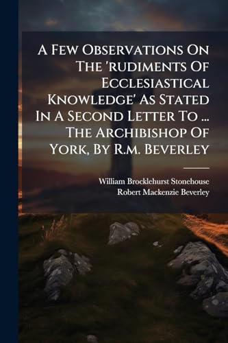 A Few Observations On The 'rudiments Of Ecclesiastical Knowledge' As Stated In A Second Letter To ... The Archibishop Of York, By R.m. Beverley