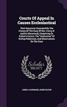 Courts of Appeal in Causes Ecclesiastical: Their Necessity Illustrated by the History of the Case of REV. Henry D. Jardine (Deceased), Containing Dr. Fulton's Letters, the Vindication of Bishop Robert