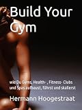 Build Your Gym: wie Du Gyms, Health- , Fitness- Clubs und Spas aufbaust, führst und skalierst