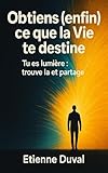  Obtiens (enfin) ce que la Vie te destine: Tu es lumière : trouve la et partage (French Edition)