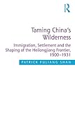  Taming China\'s Wilderness: Immigration, Settlement and the Shaping of the Heilongjiang Frontier, 1900-1931 (English Edition)