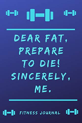 Fitness Journal: Dear Fat, prepare to die! Sincerely Me.: Fitness Tracking Journal not only for athletes, but for all those who want to exercise, ... to move or do something for their health.
