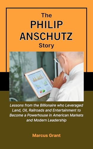 THE PHILIP ANSCHUTZ STORY: Lessons from the Billionaire who Leveraged Land, Oil, Railroads and Entertainment to Become a Powerhouse in American Markets ... Stories of Grit and Greatness Book 45)