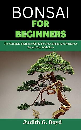 Bonsai For Beginners: The Complete Beginners Guide To Grow, Shape And Nurture A Bonsai Tree With Ease