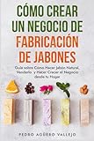 Cómo Crear un Negocio de Fabricación de Jabones: Guía sobre Cómo Hacer Jabón Natural, Venderlo y Hacer Crecer el Negocio desde tu Hogar Jabones Artesanales Jabones Caseros