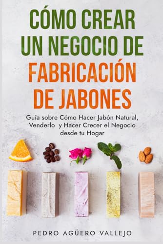 Cómo Crear un Negocio de Fabricación de Jabones: Guía sobre Cómo Hacer Jabón Natural, Venderlo y Hacer Crecer el Negocio desde tu Hogar Jabones Artesanales Jabones Caseros