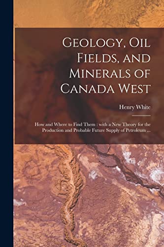 Geology, Oil Fields, and Minerals of Canada West [microform]: How and Where to Find Them: With a New Theory for the Production and Probable Future Supply of Petroleum ...