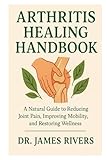 ARTHRITIS HEALING HANDBOOK: A Natural Guide to Reducing Joint Pain, Improving Mobility, and Restoring Wellness - Dr. James Rivers 