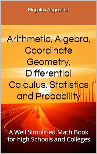 Arithmetic, Algebra, Coordinate Geometry, Differential Calculus, Statistics and Probability: A Well Simplified Math Book for high Schools and Colleges