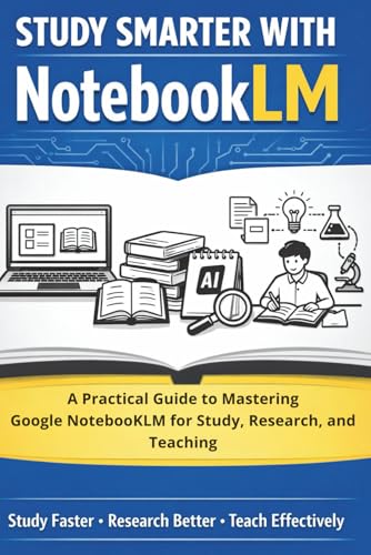 Study Smarter with Google Notebook LM: A Practical Guide to Mastering Google NotebookLM for Study, Research and Teaching
