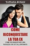 Come riconquistare la tua ex: Le strategie infallibili per farla tornare da te; Come far innamorare di nuovo la tua ex ragazza; Come riconquistare una donna che non ti vuole più