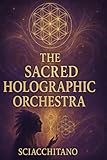 The Sacred Hologrphic Orchestra: Awakening to the Music of the Cosmos: A Journey Through Sacred Geometry, Vibration, and Conscious Design to Restore the Hidden Harmony of Existence