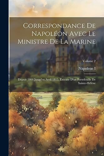 Correspondance De Napoléon Avec Le Ministre De La Marine: Depuis 1804 Jusqu'en Avril 1815. Extraite D'un Portefeuille De Sainte-Hélène; Volume 2 (French Edition)