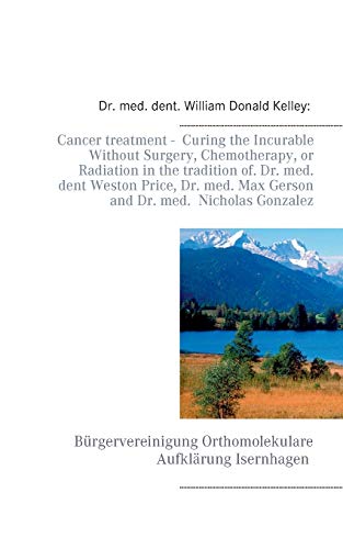 Cancer treatment - Curing the Incurable Without Surgery, Chemotherapy, or Radiation in the tradition of Dr. med. dent Weston Price, Dr. med. Max Gerson and Dr. med. Nicholas Gonzalez Cancer treatment - Curing the Incurable Without Surgery, Chemotherapy, or Radiation in the tradition of Dr. med. dent Weston Price, Dr. med. Max Gerson and Dr. med. Nicholas Gonzalez
