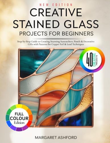 CREATIVE STAINED GLASS PROJECTS FOR BEGINNERS: Step-by-Step Guide to Creating Stunning Suncatchers, Panels & Decorative Gifts with Patterns for Copper Foil & Lead Techniques