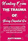 Healing From The Trauma Of Being Cheated On: A Guide on How To Reclaim Your Life After A Soul-Crushing Relationships, Be Whole Again After Infidelity and Make Peace with Yourself