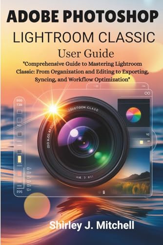 ADOBE PHOTOSHOP LIGHTROOM CLASSIC User Guide: Comprehensive Guide to Mastering Lightroom Classic: From Organization and Editing to Exporting, Syncing, and Workflow Optimization