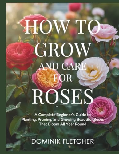 HOW TO GROW AND CARE FOR ROSES: A Complete Beginner’s Guide to Planting, Pruning, and Growing Beautiful Roses That Bloom All Year Round