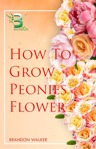 HOW TO GROW PEONIES FLOWER: Beginners Guide To Growing, Caring and Harvesting Peony At Home And in the Garden