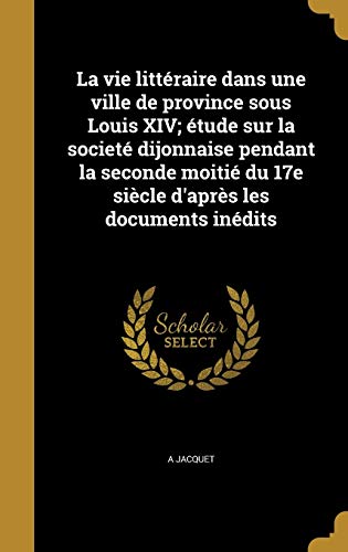 La vie littéraire dans une ville de province sous Louis XIV; étude sur la societé dijonnaise pendant la seconde moitié du 17e siècle d'après les documents inédits (French Edition)
