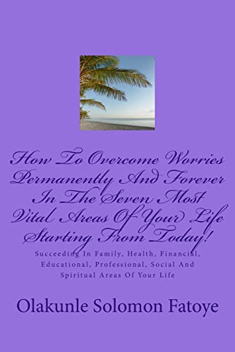 How To Overcome Worries Permanently And Forever In The Seven Most Vital Areas Of Your Life Starting From Today!: Succeeding In Family, Health, ... Social And Spiritual Areas Of Your Life