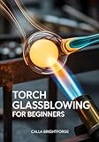 Torch Glassblowing for Beginners: A Step-by-Step Lampworking Guide to Safe Setup, Tools & Materials, Core Techniques, Troubleshooting, and 20 Skill-Building Projects (with a 30-Day Practice Plan)