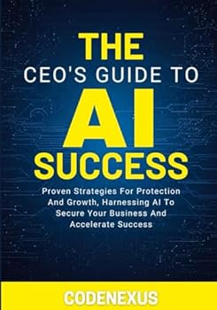 THE CEO’S GUIDE TO AI SUCCESS: Proven Strategies For Protection And Growth, Harnessing AI To Secure Your Business And Accelerate Success