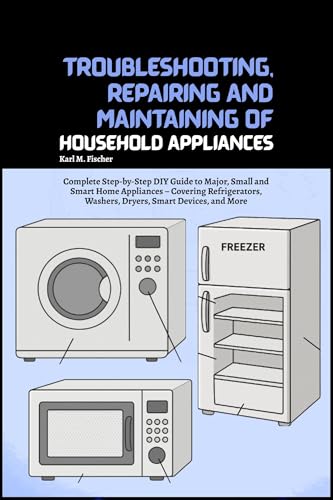 Troubleshooting, Repairing and Maintaining of Household Appliances: Complete Step-by-Step DIY Guide to Major, Small and Smart Home Appliances – Covering Refrigerators, Washers, Dryers, Smart Devices
