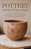 Pottery with Purpose: The Complete Beginner’s Guide to Handbuilding with Clay, Creating Functional Ceramics & Meaningful Art by Hand