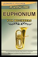 PLAYING THE EUPHONIUM FOR BEGINNERS: A Comprehensive Step-By-Step Guide For Absolute Beginners To Unlock Your Musical Potential B0F4RHXWLL Book Cover