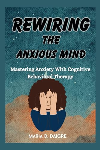 REWIRING THE ANXIOUS MIND: Mastering Anxiety With Cognitive Behavioral Therapy