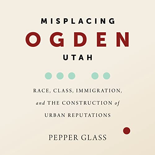 Misplacing Ogden, Utah: Race, Class, Immigration, and the Construction of Urban Reputations Misplacing Ogden, Utah: Race, Class, Immigration, and the Construction of Urban Reputations