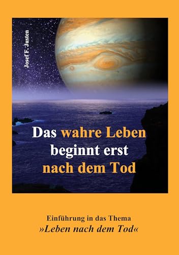 Das wahre Leben beginnt erst nach dem Tod: Einführung in das Thema »Leben nach dem Tod« (German Edition) - Justen, Josef F.