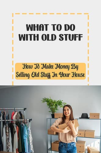 What To Do With Old Stuff: How To Make Money By Selling Old Stuff In Your House: Make Money By Selling Old Stuff