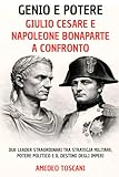Genio e Potere. Giulio Cesare e Napoleone Bonaparte a Confronto: Due Leader Straordinari tra Strategia Militare, Potere Politico e Il Destino Degli Imperi