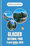 GLACIER NATIONAL PARK TRAVEL GUIDE 2026: Explore Majestic Peaks, Alpine Lakes, Trails, and Cultural Treasures in America’s Crown of the Continent