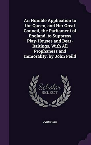 An Humble Application to the Queen, and Her Great Council, the Parliament of England, to Suppress Play-Houses and Bear-Baitings, With All Prophaness and Immorality. by John Feild Hardcover – 24 May 2016