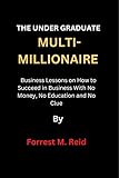 THE UNDER GRADUATE MULTI-MILLIONAIRE: Business Lessons on How to Succeed in Business With No Money, No Education and No Clue (English Edition)