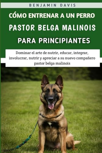 Cómo Entrenar A Un Perro Pastor Belga Malinois Para Principiantes: Dominar el arte de nutrir, educar, integrar, involucrar, nutrir y apreciar a su nuevo compañero pastor belga malinois