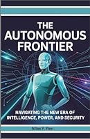 The Autonomous Frontier: How AI Agents, Cyberwarfare, and Intelligent Machines Are Reshaping Power, Security, and Humanity’s Future B0G2S3W68M Book Cover