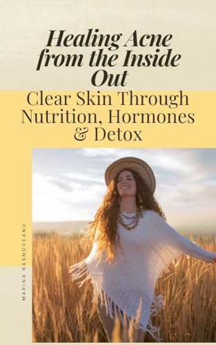 Healing Acne from the Inside Out: Clear Skin Through Nutrition, Hormones & Detox: A Holistic Guide to Balancing Your Body Naturally for Lasting Acne-Free Skin